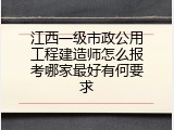 江西一级市政公用工程建造师怎么报考哪家最好有何要求