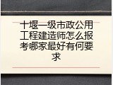 十堰一级市政公用工程建造师怎么报考哪家最好有何要求