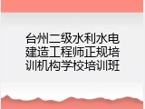 台州二级水利水电建造工程师正规培训机构学校培训班