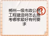 郴州一级市政公用工程建造师怎么报考哪家最好有何要求