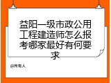益阳一级市政公用工程建造师怎么报考哪家最好有何要求