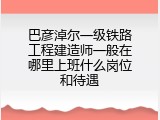 巴彦淖尔一级铁路工程建造师一般在哪里上班什么岗位和待遇