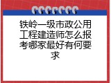 铁岭一级市政公用工程建造师怎么报考哪家最好有何要求