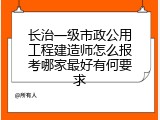 长治一级市政公用工程建造师怎么报考哪家最好有何要求