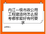 内江一级市政公用工程建造师怎么报考哪家最好有何要求