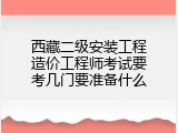 西藏二级安装工程造价工程师考试要考几门要准备什么
