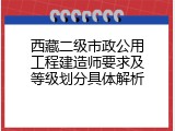 西藏二级市政公用工程建造师要求及等级划分具体解析