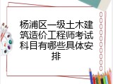 杨浦区一级土木建筑造价工程师考试科目有哪些具体安排