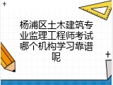 杨浦区土木建筑专业监理工程师考试哪个机构学习靠谱呢