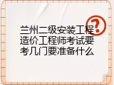兰州二级安装工程造价工程师考试要考几门要准备什么