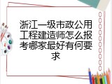 浙江一级市政公用工程建造师怎么报考哪家最好有何要求