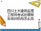 四川土木建筑监理工程师考试在哪报名培训机构怎么找
