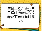 四川一级市政公用工程建造师怎么报考哪家最好有何要求