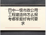 巴中一级市政公用工程建造师怎么报考哪家最好有何要求