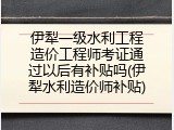伊犁一级水利工程造价工程师考证通过以后有补贴吗(伊犁水利造价师补贴)
