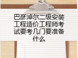 巴彦淖尔二级安装工程造价工程师考试要考几门要准备什么