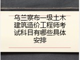 乌兰察布一级土木建筑造价工程师考试科目有哪些具体安排