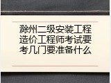 滁州二级安装工程造价工程师考试要考几门要准备什么