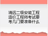 清远二级安装工程造价工程师考试要考几门要准备什么