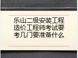 乐山二级安装工程造价工程师考试要考几门要准备什么