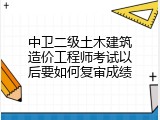 中卫二级土木建筑造价工程师考试以后要如何复审成绩