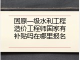 固原一级水利工程造价工程师国家有补贴吗在哪里报名