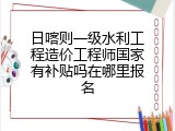 日喀则一级水利工程造价工程师国家有补贴吗在哪里报名