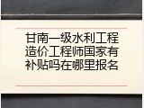 甘南一级水利工程造价工程师国家有补贴吗在哪里报名
