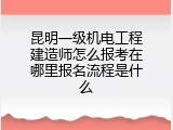 昆明一级机电工程建造师怎么报考在哪里报名流程是什么