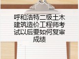 呼和浩特二级土木建筑造价工程师考试以后要如何复审成绩