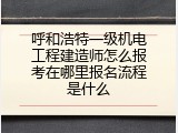 呼和浩特一级机电工程建造师怎么报考在哪里报名流程是什么