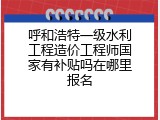 呼和浩特一级水利工程造价工程师国家有补贴吗在哪里报名