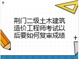 荆门二级土木建筑造价工程师考试以后要如何复审成绩