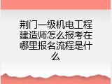 荆门一级机电工程建造师怎么报考在哪里报名流程是什么