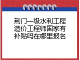 荆门一级水利工程造价工程师国家有补贴吗在哪里报名