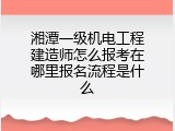 湘潭一级机电工程建造师怎么报考在哪里报名流程是什么