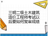 三明二级土木建筑造价工程师考试以后要如何复审成绩