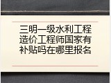 三明一级水利工程造价工程师国家有补贴吗在哪里报名