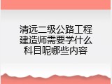 清远二级公路工程建造师需要学什么科目呢哪些内容