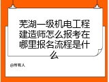 芜湖一级机电工程建造师怎么报考在哪里报名流程是什么