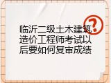 临沂二级土木建筑造价工程师考试以后要如何复审成绩