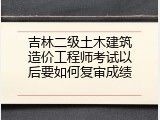 吉林二级土木建筑造价工程师考试以后要如何复审成绩