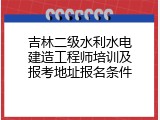 吉林二级水利水电建造工程师培训及报考地址报名条件