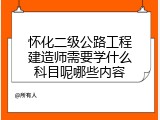 怀化二级公路工程建造师需要学什么科目呢哪些内容