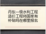 丹东一级水利工程造价工程师国家有补贴吗在哪里报名