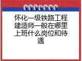 怀化一级铁路工程建造师一般在哪里上班什么岗位和待遇