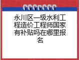 永川区一级水利工程造价工程师国家有补贴吗在哪里报名