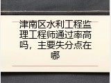 津南区水利工程监理工程师通过率高吗，主要失分点在哪