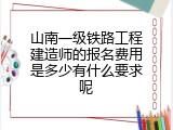 山南一级铁路工程建造师的报名费用是多少有什么要求呢