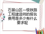 石景山区一级铁路工程建造师的报名费用是多少有什么要求呢